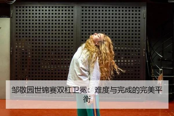 邹敬园世锦赛双杠卫冕：难度与完成的完美平衡