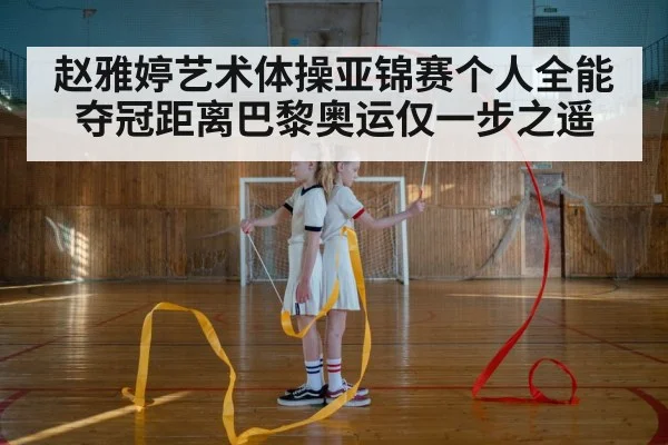赵雅婷艺术体操亚锦赛个人全能夺冠距离巴黎奥运仅一步之遥