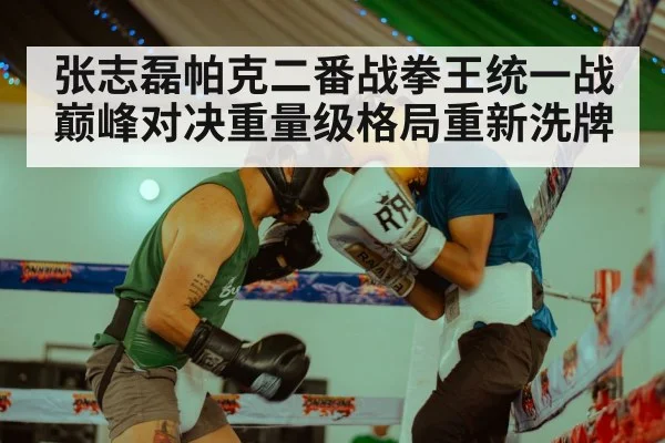 张志磊帕克二番战拳王统一战巅峰对决重量级格局重新洗牌