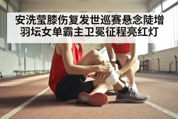 安洗莹膝伤复发世巡赛悬念陡增 羽坛女单霸主卫冕征程亮红灯